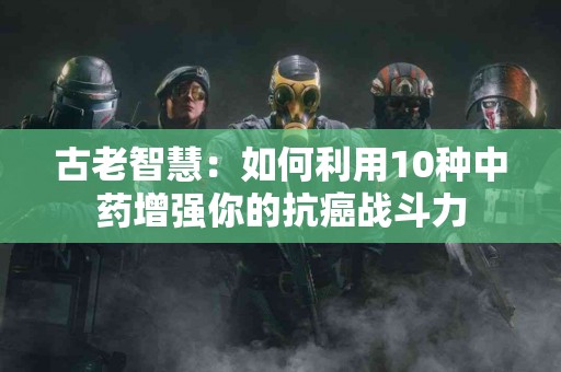 古老智慧：如何利用10种中药增强你的抗癌战斗力