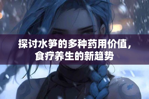 探讨水笋的多种药用价值，食疗养生的新趋势