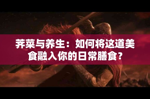 荠菜与养生：如何将这道美食融入你的日常膳食？