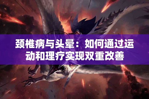 颈椎病与头晕：如何通过运动和理疗实现双重改善