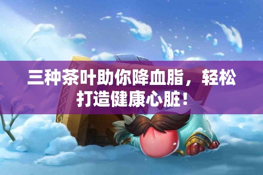 三种茶叶助你降血脂，轻松打造健康心脏！