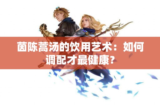 茵陈蒿汤的饮用艺术：如何调配才最健康？