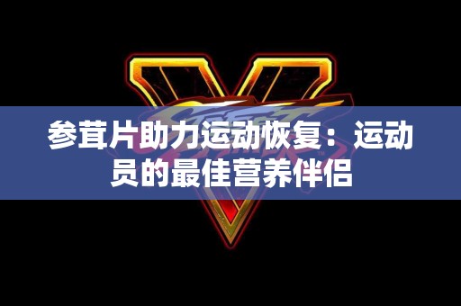 参茸片助力运动恢复：运动员的最佳营养伴侣