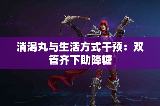 消渴丸与生活方式干预：双管齐下助降糖