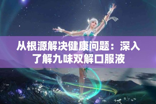 从根源解决健康问题：深入了解九味双解口服液