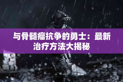 与骨髓瘤抗争的勇士：最新治疗方法大揭秘