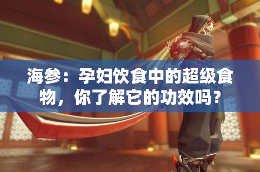 海参：孕妇饮食中的超级食物，你了解它的功效吗？