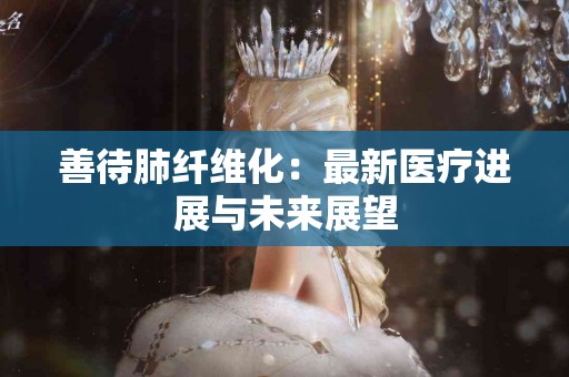 善待肺纤维化：最新医疗进展与未来展望