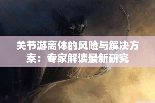 关节游离体的风险与解决方案：专家解读最新研究