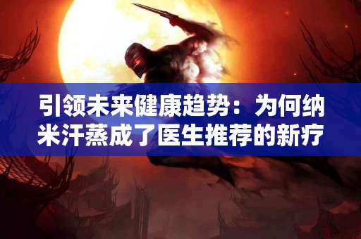 引领未来健康趋势：为何纳米汗蒸成了医生推荐的新疗法？