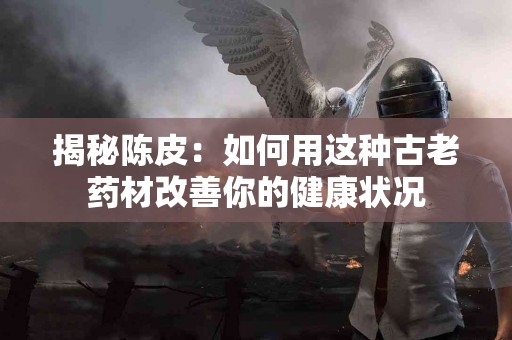 揭秘陈皮：如何用这种古老药材改善你的健康状况