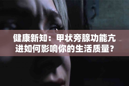 健康新知：甲状旁腺功能亢进如何影响你的生活质量？