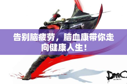 告别脑疲劳，脑血康带你走向健康人生！