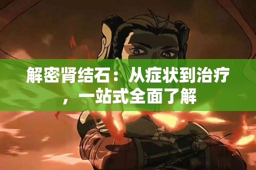 解密肾结石：从症状到治疗，一站式全面了解