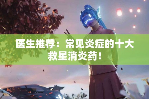 医生推荐：常见炎症的十大救星消炎药！