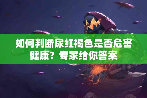 如何判断尿红褐色是否危害健康？专家给你答案