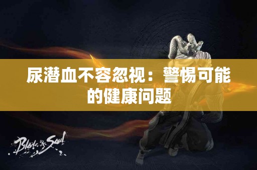 尿潜血不容忽视:警惕可能的健康问题 尿潜血不容忽视:警惕可能的健康问题