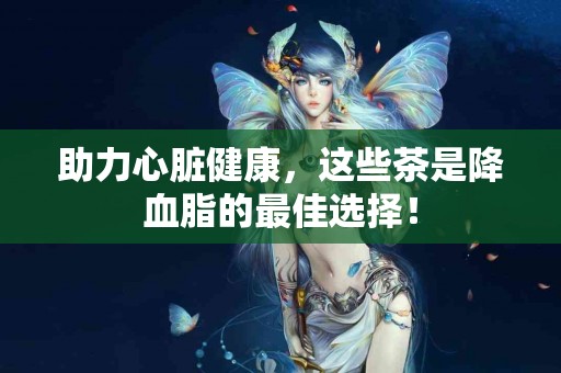 助力心脏健康，这些茶是降血脂的最佳选择！