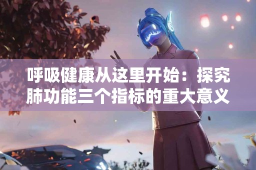 呼吸健康从这里开始：探究肺功能三个指标的重大意义