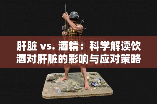 肝脏 vs. 酒精：科学解读饮酒对肝脏的影响与应对策略