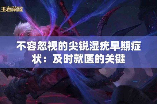 不容忽视的尖锐湿疣早期症状：及时就医的关键