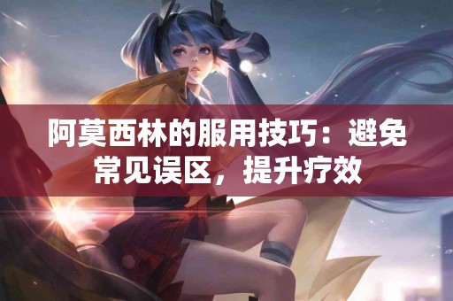 阿莫西林的服用技巧：避免常见误区，提升疗效