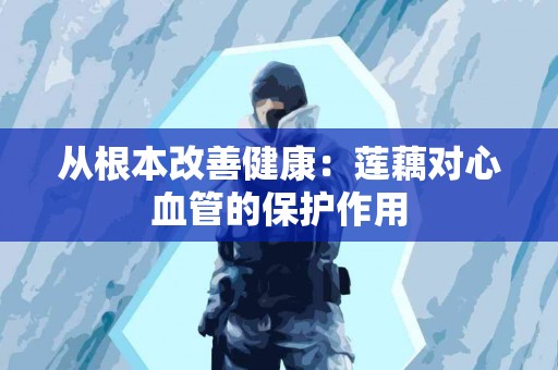 从根本改善健康：莲藕对心血管的保护作用