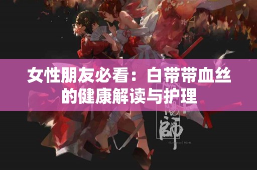 女性朋友必看：白带带血丝的健康解读与护理