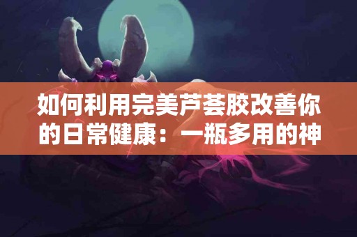 如何利用完美芦荟胶改善你的日常健康：一瓶多用的神奇产品