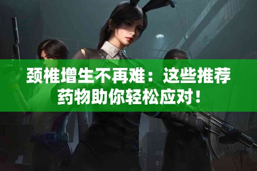 颈椎增生不再难：这些推荐药物助你轻松应对！