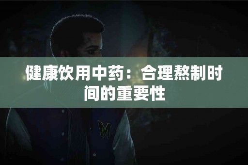 健康饮用中药：合理熬制时间的重要性