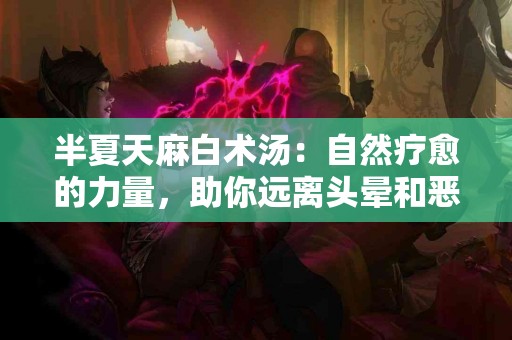 半夏天麻白术汤：自然疗愈的力量，助你远离头晕和恶心！