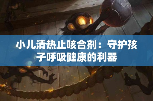 小儿清热止咳合剂：守护孩子呼吸健康的利器