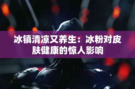 冰镇清凉又养生：冰粉对皮肤健康的惊人影响