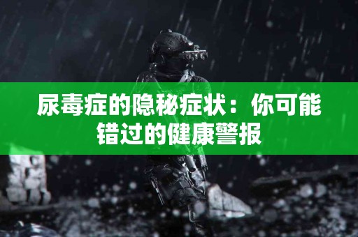 尿毒症的隐秘症状：你可能错过的健康警报