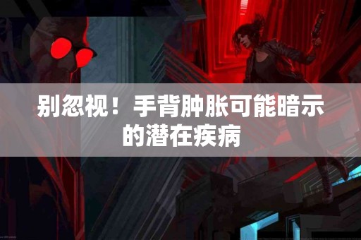 别忽视！手背肿胀可能暗示的潜在疾病