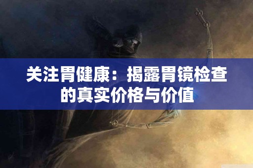 关注胃健康：揭露胃镜检查的真实价格与价值