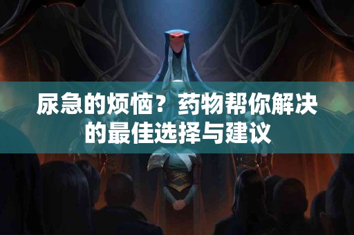 尿急的烦恼？药物帮你解决的最佳选择与建议