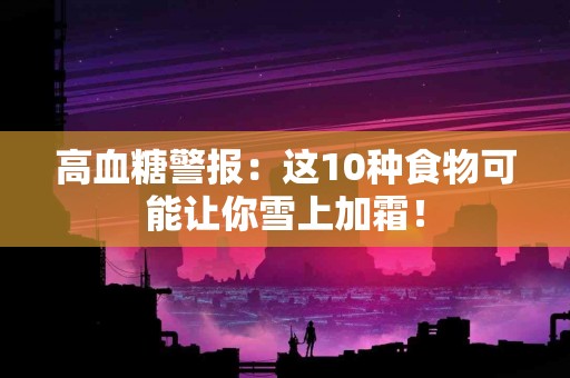 高血糖警报:这10种食物可能让你雪上加霜! 高血糖警报:这10种食物可能让你雪上加霜!