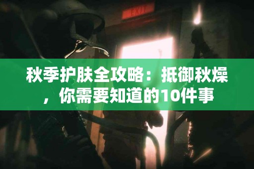 秋季护肤全攻略：抵御秋燥，你需要知道的10件事