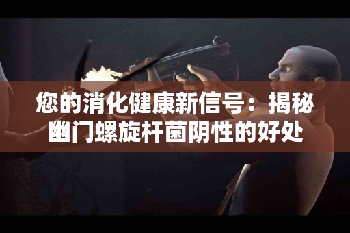 您的消化健康新信号：揭秘幽门螺旋杆菌阴性的好处