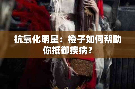 抗氧化明星：橙子如何帮助你抵御疾病？