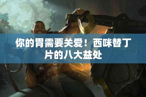 你的胃需要关爱！西咪替丁片的八大益处