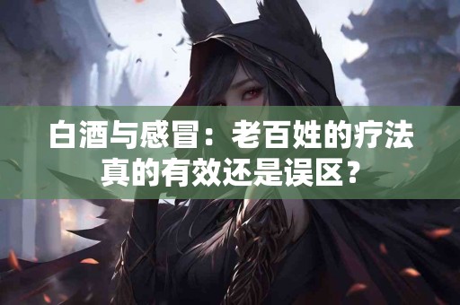 白酒与感冒：老百姓的疗法真的有效还是误区？