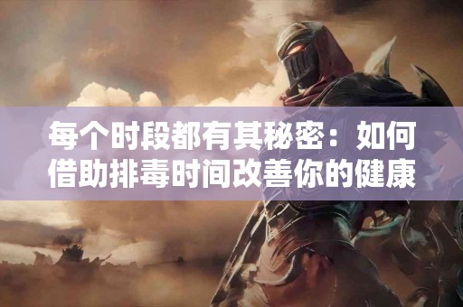 每个时段都有其秘密：如何借助排毒时间改善你的健康？