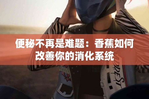 便秘不再是难题：香蕉如何改善你的消化系统