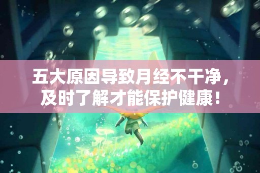五大原因导致月经不干净，及时了解才能保护健康！