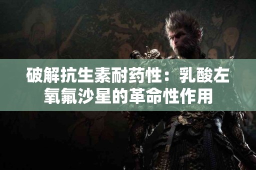 破解抗生素耐药性:乳酸左氧氟沙星的革命性作用 破解抗生素耐药性:乳酸左氧氟沙星的革命性作用