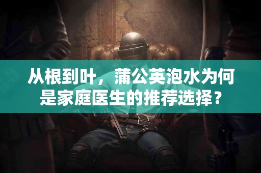 从根到叶，蒲公英泡水为何是家庭医生的推荐选择？