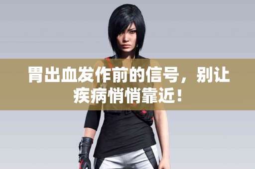 胃出血发作前的信号，别让疾病悄悄靠近！